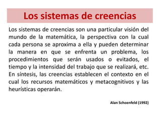 Los sistemas de creencias son una particular visión del
mundo de la matemática, la perspectiva con la cual
cada persona se aproxima a ella y pueden determinar
la manera en que se enfrenta un problema, los
procedimientos que serán usados o evitados, el
tiempo y la intensidad del trabajo que se realizará, etc.
En síntesis, las creencias establecen el contexto en el
cual los recursos matemáticos y metacognitivos y las
heurísticas operarán.
Alan Schoenfeld (1992)
Los sistemas de creencias
 