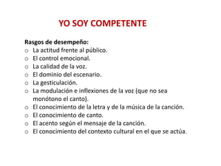 Rasgos de desempeño:
o La actitud frente al público.
o El control emocional.
o La calidad de la voz.
o El dominio del escenario.
o La gesticulación.
o La modulación e inflexiones de la voz (que no sea
monótono el canto).
o El conocimiento de la letra y de la música de la canción.
o El conocimiento de canto.
o El acento según el mensaje de la canción.
o El conocimiento del contexto cultural en el que se actúa.
YO SOY COMPETENTE
 