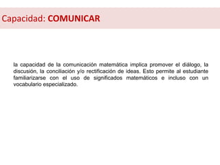 la capacidad de la comunicación matemática implica promover el diálogo, la
discusión, la conciliación y/o rectificación de ideas. Esto permite al estudiante
familiarizarse con el uso de significados matemáticos e incluso con un
vocabulario especializado.
Capacidad: COMUNICAR
 