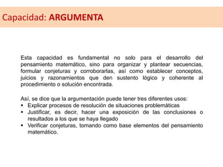 Esta capacidad es fundamental no solo para el desarrollo del
pensamiento matemático, sino para organizar y plantear secuencias,
formular conjeturas y corroborarlas, así como establecer conceptos,
juicios y razonamientos que den sustento lógico y coherente al
procedimiento o solución encontrada.
Así, se dice que la argumentación puede tener tres diferentes usos:
 Explicar procesos de resolución de situaciones problemáticas
 Justificar, es decir, hacer una exposición de las conclusiones o
resultados a los que se haya llegado
 Verificar conjeturas, tomando como base elementos del pensamiento
matemático.
Capacidad: ARGUMENTA
 