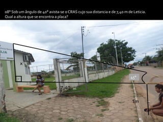 08° Sob um ângulo de 40° avista-se o CRAS cujo sua distancia e de 7,40 m de Leticia.
Qual a altura que se encontra a placa?
m
45°
 