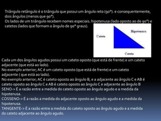 Triângulo retângulo é o triângulo que possui um ângulo reto (90°). e consequentemente,
dois ângulos (menos que 90°).
Os lados de um triângulo recebem nomes especiais. hipotenusa (lado oposto ao de 90°) e
catetos (lados que formam o ângulo de 90° graus).
Cada um dos ângulos agudos possui um cateto oposto (que está de frente) e um cateto
adjacente (que está ao lado).
No exemplo anterior; AC é um cateto oposto (que está de frente) e um cateto
adjacente ( que está ao lado).
No exemplo anterior; AC é cateto oposto ao ângulo B, e a adjacente ao ângulo C e AB é
cateto oposto ao ângulo C e AB é cateto oposto ao ângulo C e adjacente ao ângulo B
SENO-> É a razão entre a medida do cateto oposto ao ângulo agudo e a medida da
hipotenusa.
COSSENO-> É a razão a medida do adjacente oposto ao ângulo agudo e a medida da
hipotenusa.
TANGENTE-> É a razão entre a medida do cateto oposto ao ângulo agudo e a medida
do cateto adjacente ao ângulo agudo.
 