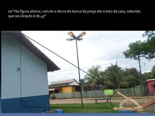 01° Na figura abaixo, calcule a altura do banco da praça ate o teto da casa, sabendo
que seu ângulo é de 45°
 