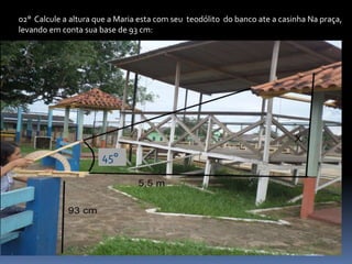 02° Calcule a altura que a Maria esta com seu teodólito do banco ate a casinha Na praça,
levando em conta sua base de 93 cm:
45°
 