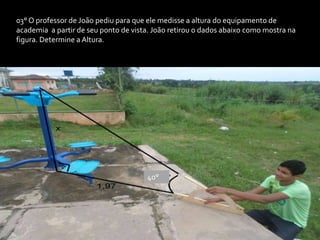 03° O professor de João pediu para que ele medisse a altura do equipamento de
academia a partir de seu ponto de vista. João retirou o dados abaixo como mostra na
figura. Determine a Altura.
40°
 