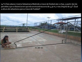 04° A foto abaixo mostra Sebastiana Medindo a trave de futebol ate o chao, a partir daí ela
percebeu que a distancia em que ela se encontrava era de 4,30 m, e seu ângulo de 45°. Qual
a altura de sebastiana para a trave de Futebol?
45°
 