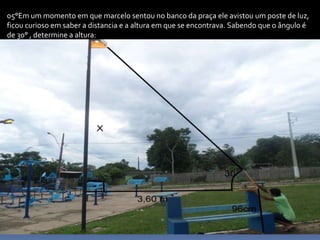 05°Em um momento em que marcelo sentou no banco da praça ele avistou um poste de luz,
ficou curioso em saber a distancia e a altura em que se encontrava. Sabendo que o ângulo é
de 30° , determine a altura:
 