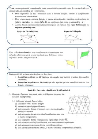 Vetor é um segmento de reta orientado, isto é, uma entidade matemática que fica caracterizada por
uma direção, um sentido e um comprimento.
 Dois segmentos de reta orientados com a mesma direção, sentido e comprimento
representam o mesmo vetor.
 Dois vetores com a mesma direção, o mesmo comprimento e sentidos opostos dizem-se
vetores simétricos (os vetores ⃗⃗⃗⃗⃗⃗ e ⃗⃗⃗⃗⃗⃗ são simétricos, bem como os vetores ⃗⃗ e ⃗⃗ )
 A soma de dois vetores com direções distintas pode ser efetuada pela regra do triângulo ou
regra do paralelogramo:
Regra do Paralelogramo Regra do Triângulo
Uma reflexão deslizante é uma transformação composta por uma
reflexão sobre uma reta e uma translação que desloca os pontos
segundo a mesma direção da reta .
Podemos dividir as isometrias do plano em dois tipos:
 isometrias positivas (ou diretas) que são aquelas que mantêm o sentido dos ângulos
orientados;
 isometrias negativas (ou inversas) que são aquelas que não mantêm o sentido dos
ângulos orientados.
Parte II – Exercícios e Problemas de dificuldade 1
1. Observa a figura ao lado, onde todos os triângulos pequenos são
isósceles e congruentes.
1.1. Utilizando letras da figura, indica:
a) duas retas com a mesma direção.
b) duas retas com direções diferentes.
c) dois segmentos de reta orientados com a mesma direção e
sentidos contrários.
d) dois segmentos de reta com direções diferentes, mas com
o mesmo comprimento.
e) dois segmentos de reta orientados que representem o vetor ⃗⃗⃗⃗⃗ .
f) dois vetores com direções diferentes, mas com o mesmo comprimento.
g) dois vetores com a mesma direção e sentidos contrários.
h) dois vetores com a mesma direção, o mesmo sentido e comprimentos diferentes.
 
