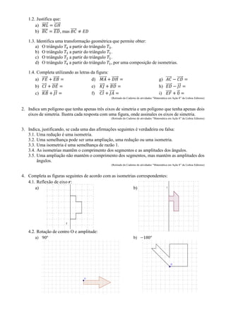 1.2. Justifica que:
a) ⃗⃗⃗⃗⃗⃗ ⃗⃗⃗⃗⃗⃗
b) ̅̅̅̅ ̅̅̅̅, mas ⃗⃗⃗⃗⃗
1.3. Identifica uma transformação geométrica que permite obter:
a) O triângulo a partir do triângulo .
b) O triângulo a partir do triângulo .
c) O triângulo a partir do triângulo .
d) O triângulo a partir do triângulo , por uma composição de isometrias.
1.4. Completa utilizando as letras da figura:
a) ⃗⃗⃗⃗⃗ ⃗⃗⃗⃗⃗
b) ⃗⃗⃗⃗ ⃗⃗⃗⃗⃗
c) ⃗⃗⃗⃗⃗⃗ ⃗⃗⃗
d) ⃗⃗⃗⃗⃗⃗ ⃗⃗⃗⃗⃗⃗
e) ⃗⃗⃗⃗ ⃗⃗⃗⃗⃗⃗
f) ⃗⃗⃗⃗ ⃗⃗⃗⃗
g) ⃗⃗⃗⃗⃗ ⃗⃗⃗⃗⃗
h) ⃗⃗⃗⃗⃗ ⃗⃗⃗
i) ⃗⃗⃗⃗⃗ ⃗
(Retirado do Caderno de atividades “Matemática em Ação 8” da Lisboa Editores)
2. Indica um polígono que tenha apenas três eixos de simetria e um polígono que tenha apenas dois
eixos de simetria. Ilustra cada resposta com uma figura, onde assinales os eixos de simetria.
(Retirado do Caderno de atividades “Matemática em Ação 8” da Lisboa Editores)
3. Indica, justificando, se cada uma das afirmações seguintes é verdadeira ou falsa:
3.1. Uma redução é uma isometria.
3.2. Uma semelhança pode ser uma ampliação, uma redução ou uma isometria.
3.3. Uma isometria é uma semelhança de razão 1.
3.4. As isometrias mantêm o comprimento dos segmentos e as amplitudes dos ângulos.
3.5. Uma ampliação não mantém o comprimento dos segmentos, mas mantém as amplitudes dos
ângulos.
(Retirado do Caderno de atividades “Matemática em Ação 8” da Lisboa Editores)
4. Completa as figuras seguintes de acordo com as isometrias correspondentes:
4.1. Reflexão de eixo :
a) b)
4.2. Rotação de centro O e amplitude:
a) b)
 