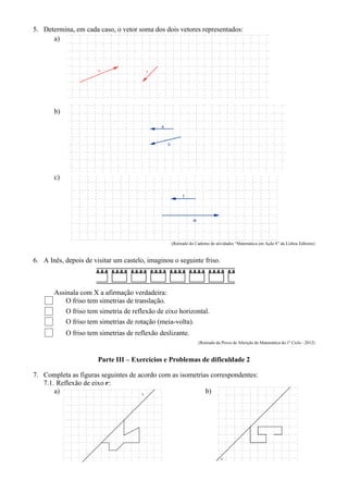 5. Determina, em cada caso, o vetor soma dos dois vetores representados:
a)
b)
c)
(Retirado do Caderno de atividades “Matemática em Ação 8” da Lisboa Editores)
6. A Inês, depois de visitar um castelo, imaginou o seguinte friso.
Assinala com X a afirmação verdadeira:
O friso tem simetrias de translação.
O friso tem simetria de reflexão de eixo horizontal.
O friso tem simetrias de rotação (meia-volta).
O friso tem simetrias de reflexão deslizante.
(Retirado da Prova de Aferição de Matemática do 1º Ciclo - 2012)
Parte III – Exercícios e Problemas de dificuldade 2
7. Completa as figuras seguintes de acordo com as isometrias correspondentes:
7.1. Reflexão de eixo :
a) b)
 