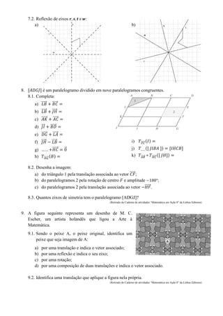 7.2. Reflexão de eixos :
a) b)
8. é um paralelogramo dividido em nove paralelogramos congruentes.
8.1. Completa:
a) ⃗⃗⃗⃗⃗ ⃗⃗⃗⃗⃗
b) ⃗⃗⃗⃗⃗ ⃗⃗⃗⃗
c) ⃗⃗⃗⃗⃗ ⃗⃗⃗⃗⃗
d) ⃗⃗⃗ ⃗⃗⃗⃗⃗⃗
e) ⃗⃗⃗⃗⃗ ⃗⃗⃗⃗⃗
f) ⃗⃗⃗⃗ ⃗⃗⃗⃗⃗
g) ⃗⃗⃗⃗⃗ ⃗
h) ⃗⃗⃗⃗⃗⃗ ( )
i) ⃗⃗⃗⃗⃗ ( )
j) ( )
k) ⃗⃗⃗⃗⃗ ⃗⃗⃗⃗⃗⃗ ( )
8.2. Desenha a imagem:
a) do triângulo 1 pela translação associada ao vetor ⃗⃗⃗⃗⃗ ;
b) do paralelogramos 2 pela rotação de centro e amplitude ;
c) do paralelogramos 2 pela translação associada ao vetor ⃗⃗⃗⃗⃗ .
8.3. Quantos eixos de simetria tem o paralelogramo [ADGJ]?
(Retirado do Caderno de atividades “Matemática em Ação 8” da Lisboa Editores)
9. A figura seguinte representa um desenho de M. C.
Escher, um artista holandês que ligou a Arte à
Matemática.
9.1. Sendo o peixe A, o peixe original, identifica um
peixe que seja imagem de A:
a) por uma translação e indica o vetor associado;
b) por uma reflexão e indica o seu eixo;
c) por uma rotação;
d) por uma composição de duas translações e indica o vetor associado.
9.2. Identifica uma translação que aplique a figura nela própria.
(Retirado do Caderno de atividades “Matemática em Ação 8” da Lisboa Editores)
 