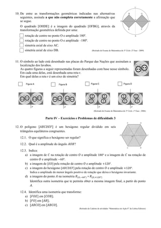 10. De entre as transformações geométricas indicadas nas alternativas
seguintes, assinala a que não completa corretamente a afirmação que
se segue.
O quadrado [OHDE] é a imagem do quadrado [OFBG], através da
transformação geométrica definida por uma:
rotação de centro no ponto O e amplitude 180º.
rotação de centro no ponto O e amplitude –180º.
simetria axial de eixo AC.
simetria axial de eixo DB. (Retirado do Exame de Matemática do 3º Ciclo -2ª Fase - 2009)
11. O símbolo ao lado está desenhado nas placas do Parque das Nações que assinalam a
localização dos lavabos.
As quatro figuras a seguir representadas foram desenhadas com base nesse símbolo.
Em cada uma delas, está desenhada uma reta r.
Em qual delas a reta r é um eixo de simetria?
(Retirado do Exame de Matemática do 3º Ciclo -1ª Fase - 2006)
Parte IV – Exercícios e Problemas de dificuldade 3
12. O polígono é um hexágono regular dividido em seis
triângulos equiláteros congruentes.
12.1. O que significa o hexágono ser regular?
12.2. Qual é a amplitude do ângulo ?
12.3. Indica:
a) a imagem de na rotação de centro e amplitude e a imagem de na rotação de
centro e amplitude .
b) a imagem de pela rotação de centro e amplitude .
c) a imagem do hexágono pela rotação de centro e amplitude .
Indica a amplitude do menor ângulo positivo de rotação que deixa o hexágono invariante.
d) a imagem do ponto na isometria ( ) ( )
Identifica outra isometria que te permita obter a mesma imagem final, a partir do ponto
.
12.4. Identifica uma isometria que transforme:
a) em ;
b) em ;
c) em .
(Retirado do Caderno de atividades “Matemática em Ação 8” da Lisboa Editores)
 