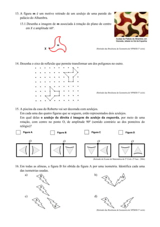 13. A figura é um motivo retirado de um azulejo de uma parede do
palácio do Alhambra.
13.1.Desenha a imagem de associada à rotação do plano de centro
em e amplitude .
(Retirado das Brochuras de Geometria do NPMEB 3º ciclo)
14. Desenha o eixo de reflexão que permite transformar um dos polígonos no outro.
(Retirado das Brochuras de Geometria do NPMEB 3º ciclo)
15. A piscina da casa do Roberto vai ser decorada com azulejos.
Em cada uma das quatro figuras que se seguem, estão representados dois azulejos.
Em qual delas o azulejo da direita é imagem do azulejo da esquerda, por meio de uma
rotação, com centro no ponto O, de amplitude 90º (sentido contrário ao dos ponteiros do
relógio)?
(Retirado do Exame de Matemática do 3º Ciclo -2ª Fase - 2006)
16. Em todas as alíneas, a figura B foi obtida da figura A por uma isometria. Identifica cada uma
das isometrias usadas.
a) b)
c) d)
(Retirado das Brochuras de Geometria do NPMEB 3º ciclo)
 