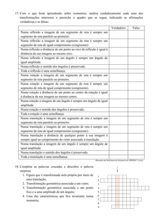 17. Com o que foste aprendendo sobre isometrias, analisa cuidadosamente cada uma das
transformações anteriores e preenche o quadro que se segue, indicando as afirmações
verdadeiras e as falsas:
Verdadeiro Falso
Numa reflexão a imagem de um segmento de reta é sempre um
segmento de reta paralelo ao primeiro.
Numa reflexão a imagem de um segmento de reta é sempre um
segmento de reta de igual comprimento (congruente).
Numa reflexão a distância de um ponto ao eixo de reflexão é igual à
distância da sua imagem ao mesmo eixo.
Numa reflexão a imagem de um ângulo é sempre um ângulo de
igual amplitude.
Numa reflexão o sentido dos ângulos é preservado.
Toda a reflexão é uma semelhança.
Numa rotação a imagem de um segmento de reta é sempre um
segmento de reta paralelo ao primeiro.
Numa rotação a imagem de um segmento de reta é sempre um
segmento de reta de igual comprimento (congruente).
Numa rotação a distância de um ponto ao centro da rotação é igual
à distância da sua imagem ao mesmo centro.
Numa rotação a imagem de um ângulo é sempre um ângulo de igual
amplitude.
Numa rotação o sentido dos ângulos é preservado.
Toda a rotação é uma semelhança.
Numa translação a imagem de um segmento de reta é sempre um
segmento de reta paralelo ao primeiro.
Numa translação a imagem de um segmento de reta é sempre um
segmento de reta de igual comprimento (congruente).
Numa translação a distância de qualquer ponto à sua imagem é
sempre igual ao comprimento do vetor associado à translação.
Numa translação a imagem de um ângulo é sempre um ângulo de
igual amplitude.
Numa translação o sentido dos ângulos é preservado.
Toda a translação é uma semelhança.
(Retirado das Brochuras de Geometria do NPMEB 3º ciclo)
18. Completa as palavras cruzadas e descobre a palavra
surpresa:
1. Figura que é transformada nela própria por meio de
uma translação;
2. Transformação geométrica associada a um vetor;
3. Transformação geométrica associada a um ponto
fixo e a uma amplitude de um ângulo;
4. Uma das características que fica invariante numa
isometria;
1
2
3
4
5
6
7
8
9
 