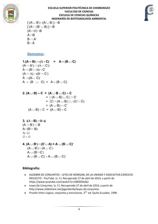 ESCUELA SUPERIOR POLITÉCNICA DE CHIMBORAZO
FACULTAD DE CIENCIAS
ESCUELA DE CIENCIAS QUÍMICAS
INGENIERÍA DE BIOTEGNOLOGÍA AMBIENTAL
4
[ (A’ B’) (A’ B) ] B
[ (A’ (B’ B) ] B
(A’ Ս) B
A’ B
B A’
B - A
Demostrar:
1.(A – B) - C) = A – (B C)
(A ’) C’
A (B’ C’
(A ) ’ C’)
A C ’
A – (B C) = A – (B C)
2. (A B) – C = (A B C) – C
= [ (A B) C] C’
= [C’ (A B) ] (C’ C)
= (A B) C’
(A B) – C = (A B) – C
3. -( - B)
(A B’) B
A (B’ B)
4. (A B’) (C’ A) = A (B C)’
(A B’) (A C’)
A (B’ C’)
A (B C)’ = A (B C)’
Bibliografía:
ALGEBRA DE CONJUNTOS - LEYES DE MORGAN, DE LA UNIDAD Y ASOCIATIVA EJERCICIO
RESUELTO - YouTube. (s. f.). Recuperado 27 de abril de 2014, a partir de
https://www.youtube.com/watch?v=L0RZ0il4sQU
Leyes De Conjuntos. (s. f.). Recuperado 27 de abril de 2014, a partir de
http://www.slideshare.net/pgandarilla/leyes-de-conjuntos
Proaño Viteri.Lógica, conjuntos y estructuras. 2da.
ed. Quito-Ecuador, 1996
 