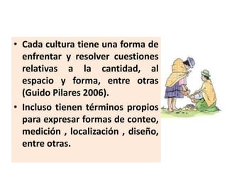 • Cada cultura tiene una forma de
enfrentar y resolver cuestiones
relativas a la cantidad, al
espacio y forma, entre otras...