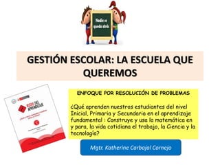 GESTIÓN ESCOLAR: LA ESCUELA QUE
QUEREMOS
ENFOQUE POR RESOLUCIÓN DE PROBLEMAS
¿Qué aprenden nuestros estudiantes del nivel
Inicial, Primaria y Secundaria en el aprendizaje
fundamental : Construye y usa la matemática en
y para, la vida cotidiana el trabajo, la Ciencia y la
tecnología?
Mgtr. Katherine Carbajal Cornejo
 