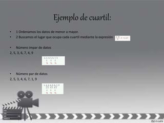 Ejemplo de cuartil: 
• 1 Ordenamos los datos de menor a mayor. 
• 2 Buscamos el lugar que ocupa cada cuartil mediante la expresión 
• Número impar de datos 
2, 5, 3, 6, 7, 4, 9 
• Número par de datos 
2, 5, 3, 4, 6, 7, 1, 9 
 