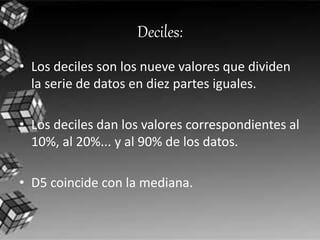 Deciles: 
• Los deciles son los nueve valores que dividen 
la serie de datos en diez partes iguales. 
• Los deciles dan los valores correspondientes al 
10%, al 20%... y al 90% de los datos. 
• D5 coincide con la mediana. 
 