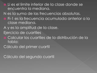  Li es el límite inferior de la clase donde se 
encuentra la mediana. 
N es la suma de las frecuencias absolutas. 
 Fi-1 es la frecuencia acumulada anterior a la 
clase mediana. 
A y es la amplitud de la clase. 
Ejercicio de cuartiles 
 Calcular los cuartiles de la distribución de la 
tabla: 
Cálculo del primer cuartil 
Cálculo del segundo cuartil 
 