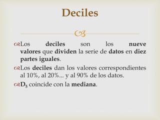 Deciles 
 
Los deciles son los nueve 
valores que dividen la serie de datos en diez 
partes iguales. 
Los deciles dan los valores correspondientes 
al 10%, al 20%... y al 90% de los datos. 
D5 coincide con la mediana. 
 