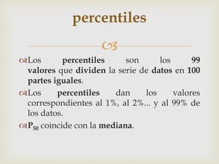 percentiles 
 
Los percentiles son los 99 
valores que dividen la serie de datos en 100 
partes iguales. 
Los percentiles dan los valores 
correspondientes al 1%, al 2%... y al 99% de 
los datos. 
P50 coincide con la mediana. 
 