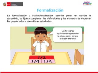 Formalización 
La formalización o institucionalización, permite poner en común lo 
aprendido, se fijan y comparten las definiciones y las maneras de expresar 
las propiedades matemáticas estudiadas. 
Las fracciones 
equivalentes representan 
la misma parte, pero se 
escriben diferente. 
 