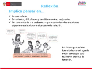 Reflexión 
Implica pensar en… 
 Lo que se hizo. 
 Sus aciertos, dificultades y también en cómo mejorarlos. 
 Ser consiente de sus preferencias para aprender y las emociones 
experimentadas durante el proceso de solución. 
Las interrogantes bien 
formuladas constituyen la 
mejor estrategia para 
realizar el proceso de 
reflexión. 
 