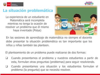 La situación problemática 
La experiencia de un estudiante en 
Matemática será incompleta 
mientras no tenga la ocasión de 
resolver un problema que él mismo 
haya inventado (Polya) 
En las sesiones de aprendizaje de matemática no siempre el docente 
debe presentar la situación problemática es tan importante que los 
niños y niñas también las planteen. 
El planteamiento de un problema puede realizarse de dos formas: 
 Cuando presentamos el problema y nuestros estudiantes a partir de 
esta, formulan otras preguntas (problemas) para seguir resolviendo. 
 Cuando presentamos una situación y los estudiantes formulan el 
problema (la pregunta) que se necesita resolver. 
 