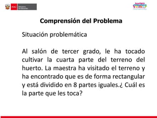 Comprensión del Problema 
Situación problemática 
Al salón de tercer grado, le ha tocado 
cultivar la cuarta parte del terreno del 
huerto. La maestra ha visitado el terreno y 
ha encontrado que es de forma rectangular 
y está dividido en 8 partes iguales.¿ Cuál es 
la parte que les toca? 
 