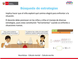 Búsqueda de estrategias 
Implica hacer que el niño exploré qué camino elegirá para enfrentar a la 
situación. 
El docente debe promover en los niños y niñas el manejo de diversas 
estrategias, pues estas constituirán “herramientas” cuando se enfrente a 
situaciones nuevas. 
Heurísticas - Cálculo mental - Calculo escrito 
 