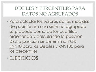 DECILES Y PERCENTILES PARA 
DATOS NO AGRUPADOS 
• Para calcular los valores de las medidas 
de posición en una serie no agrupada 
se procede como de los cuartiles, 
ordenando y calculando la posición. 
Dicha posición se determina POR 
ĸN10 para los Deciles y ĸN100 para 
los percentiles 
•EJERCICIOS 
 