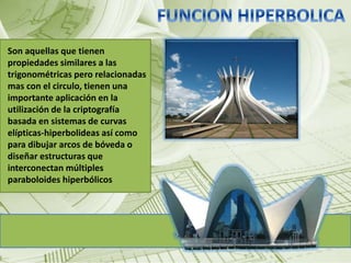 Son aquellas que tienen 
propiedades similares a las 
trigonométricas pero relacionadas 
mas con el circulo, tienen una 
importante aplicación en la 
utilización de la criptografía 
basada en sistemas de curvas 
elípticas-hiperbolideas así como 
para dibujar arcos de bóveda o 
diseñar estructuras que 
interconectan múltiples 
paraboloides hiperbólicos 
 