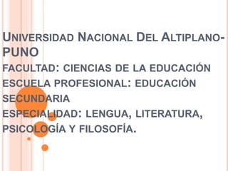 UNIVERSIDAD NACIONAL DEL ALTIPLANO-PUNO 
FACULTAD: CIENCIAS DE LA EDUCACIÓN 
ESCUELA PROFESIONAL: EDUCACIÓN 
SECUNDARIA 
ESPECIALIDAD: LENGUA, LITERATURA, 
PSICOLOGÍA Y FILOSOFÍA. 
 