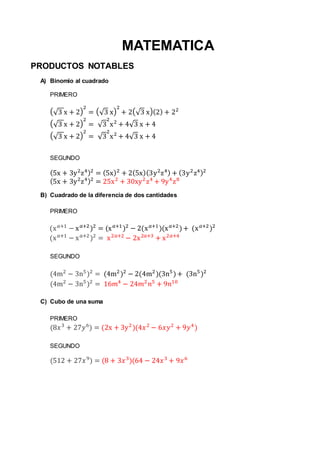MATEMATICA
PRODUCTOS NOTABLES
A) Binomio al cuadrado
PRIMERO
(√3 x + 2)
2
= (√3 x)
2
+ 2(√3 x)(2) + 22
(√3 x + 2)
2
= √3
2
x2
+ 4√3 x + 4
(√3 x + 2)
2
= √3
2
x2
+ 4√3 x + 4
SEGUNDO
(5x + 3y2
z4)2
= (5x)2
+ 2(5x)(3y2
z4) + (3y2
z4)2
(5x + 3y2
z4)2
= 25x2
+ 30xy2
z4
+ 9y4
z8
B) Cuadrado de la diferencia de dos cantidades
PRIMERO
(x 𝑎+1
− x 𝑎+2
)2
= (x 𝑎+1
)2
− 2(x 𝑎+1
)(x 𝑎+2
)+ (x 𝑎+2
)2
(x 𝑎+1
− x 𝑎+2
)2
= x2𝑎+2
− 2x2𝑎+3
+ x2𝑎+4
SEGUNDO
(4m2
− 3n5
)2
= (4m2
)2
− 2(4m2
)(3n5
)+ (3n5
)2
(4m2
− 3n5
)2
= 16𝑚4
− 24𝑚2
𝑛5
+ 9𝑛10
C) Cubo de una suma
PRIMERO
(8𝑥3
+ 27𝑦6
) = (2x + 3y2
)(4𝑥2
− 6𝑥𝑦2
+ 9𝑦4
)
SEGUNDO
(512 + 27𝑥9
) = (8 + 3𝑥3
)(64 − 24𝑥3
+ 9𝑥6
 