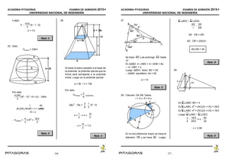 ACADEMIA PITÁGORAS EXAMEN DE ADMISIÓN 2015-I
UNIVERSIDAD NACIONAL DE INGENIERÍA
- 17 -
Luego:
V 
π(3)
3
[4 12]
 V = 7π
Rpta. C
25. Dato:
Vtronco = 336π
Por dato:
π(2R)
3
(62
122
6×12)  336π
 VEsfera = π.R
3
=
4
3
32π
3
Rpta. C
26.
Al trazar el plano paralelo a la base de
la pirámide, la pirámide parcial que se
forma será semejante a la pirámide
inicial. Luego en la pirámide parcial:
a = 8k  h = 15k
Por dato:
VPrisma = Vpirámide
3
8
(8k)
2
. 15k =
3
8
.
1
3
.82
.15
k =  h =
1
2
15
2
 x = = 7,5
15
2
Rpta. C
ACADEMIA PITÁGORAS EXAMEN DE ADMISIÓN 2015-I
UNIVERSIDAD NACIONAL DE INGENIERÍA
- 18 -
27.
Se traza y se prolonga hastaBD BA
“E”.
En ∆ABD: mABD = mADB = 6α
 mDBC = α
Luego: ∆BDC: Isósc: BD = DC
 ∆ABD: equilátero: 6α = 60
 α = 10
Rpta. C
28. Calcular: DA.DB. Datos:
r = 3 u; R = 6 u
En la circunferencia mayor se traza el
diámetro y se traza . Luego:DE AE
BDC ~ EDA
AD
r

2R
DB
AD . DB = 2Rr
AD . DB = 2(6)(3)
 AD.DB = 36
Rpta. D
29.
En ABD: BD = 4
En ABC: 5
2
= (AC)(3)  AC = 25/3
En ABC: 4
2
= (DC)(3)  DC = 16/3
Luego: ABC ~ DEC:
x
4

16/3
25/3
 x 
64
25
 x = 2,56
Rpta. D
-16- -17-
 