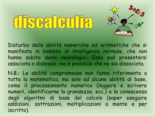Disturbo delle abilità numeriche ed aritmetiche che si
manifesta in bambini di intelligenza normale, che non
hanno subito danni neurologici. Essa può presentarsi
associata a dislessia, ma è possibile che ne sia dissociata.
N.B.: Le abilità compromesse non fanno riferimento a
tutta la matematica, ma solo ad alcune abilità di base,
come il processamento numerico (leggere e scrivere
numeri, identificarne la grandezza, ecc.) e la conoscenza
degli algoritmi di base del calcolo (saper eseguire
addizioni, sottrazioni, moltiplicazioni a mente e per
iscritto).
 