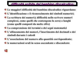 Le maggiori difficoltà del bambino discalculico riguardano:
L’identificazione e il riconoscimento dei simboli numerici;
La scrittura dei numeri;( difficoltà nello scrivere numeri
complessi, come quelli che contengono lo zero) o lunghi
(come quelli composti da molte cifre)
La comprensione dei termini o dei segni matematici
L’allineamento dei numeri, l’inserimento dei decimali o dei
simboli durante i calcoli
L’associazione del numero alla quantità corrispondente;
le numerazioni orali in senso ascendente e discendente
difficoltà esibite dal bambino discalculico:difficoltà esibite dal bambino discalculico:
 