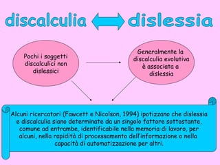 Pochi i soggetti
discalculici non
dislessici
Generalmente la
discalculia evolutiva
è associata a
dislessia
Alcuni ricercatori (Fawcett e Nicolson, 1994) ipotizzano che dislessia
e discalculia siano determinate da un singolo fattore sottostante,
comune ad entrambe, identificabile nella memoria di lavoro, per
alcuni, nella rapidità di processamento dell’informazione o nella
capacità di automatizzazione per altri.
 
