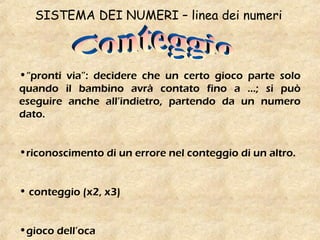 SISTEMA DEI NUMERI – linea dei numeri
•“pronti via”: decidere che un certo gioco parte solo
quando il bambino avrà contato fino a …; si può
eseguire anche all’indietro, partendo da un numero
dato.
•riconoscimento di un errore nel conteggio di un altro.
• conteggio (x2, x3)
•gioco dell’oca
 
