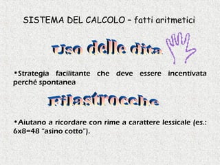 SISTEMA DEL CALCOLO – fatti aritmetici
•Strategia facilitante che deve essere incentivata
perché spontanea
•Aiutano a ricordare con rime a carattere lessicale (es.:
6x8=48 “asino cotto”).
 