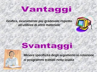 Grafica, sicuramente più gradevole rispetto
all’utilizzo di altro materiale
Minore specificità degli argomenti in relazione
ai programmi trattati nella scuola
 