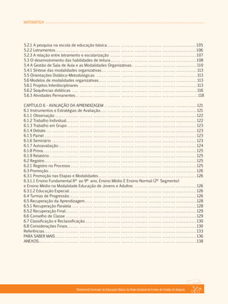 MATEMÁTICA
Referencial Curricular da Educação Básica da Rede Estadual de Ensino do Estado de Alagoas
5.2.1 A pesquisa na escola de educação básica . . . . . . . . . . . . . . . . . . . . . . . . . . . . . . . . . . . . . . . . . . . . . . . . . . . . . 105
5.2.2 Letramentos . . . . . . . . . . . . . . . . . . . . . . . . . . . . . . . . . . . . . . . . . . . . . . . . . . . . . . . . . . . . . . . . . . . . . . . . . . . . . . . . . . . 106
5.2.3 A relação entre letramento e escolarização . . . . . . . . . . . . . . . . . . . . . . . . . . . . . . . . . . . . . . . . . . . . . . . . . . . 107
5.3 O desenvolvimento das habilidades de leitura . . . . . . . . . . . . . . . . . . . . . . . . . . . . . . . . . . . . . . . . . . . . . . . . . . . 108
5.4 A Gestão de Sala de Aula e as Modalidades Organizativas . . . . . . . . . . . . . . . . . . . . . . . . . . . . . . . . . . . . . . 110
5.4.1 Síntese das modalidades organizativas. . . . . . . . . . . . . . . . . . . . . . . . . . . . . . . . . . . . . . . . . . . . . . . . . . . . . . . . 113
5.5 Orientações Didático­Metodológicas . . . . . . . . . . . . . . . . . . . . . . . . . . . . . . . . . . . . . . . . . . . . . . . . . . . . . . . . . . . 113
5.6 Modelos de modalidades organizativas. . . . . . . . . . . . . . . . . . . . . . . . . . . . . . . . . . . . . . . . . . . . . . . . . . . . . . . . . . 113
5.6.1 Projetos Interdisciplinares . . . . . . . . . . . . . . . . . . . . . . . . . . . . . . . . . . . . . . . . . . . . . . . . . . . . . . . . . . . . . . . . . . . . . 113
5.6.2 Sequências didáticas . . . . . . . . . . . . . . . . . . . . . . . . . . . . . . . . . . . . . . . . . . . . . . . . . . . . . . . . . . . . . . . . . . . . . . . . . 116
5.6.3 Atividades Permanentes . . . . . . . . . . . . . . . . . . . . . . . . . . . . . . . . . . . . . . . . . . . . . . . . . . . . . . . . . . . . . . . . . . . . . . . . 118
CAPÍTULO 6 ­ AVALIAÇÃO DA APRENDIZAGEM . . . . . . . . . . . . . . . . . . . . . . . . . . . . . . . . . . . . . . . . . . . . . . . . . . . . . . 121
6.1 Instrumentos e Estratégias de Avaliação. . . . . . . . . . . . . . . . . . . . . . . . . . . . . . . . . . . . . . . . . . . . . . . . . . . . . . . . . 121
6.1.1 Observação . . . . . . . . . . . . . . . . . . . . . . . . . . . . . . . . . . . . . . . . . . . . . . . . . . . . . . . . . . . . . . . . . . . . . . . . . . . . . . . . . . . 122
6.1.2 Trabalho Individual. . . . . . . . . . . . . . . . . . . . . . . . . . . . . . . . . . . . . . . . . . . . . . . . . . . . . . . . . . . . . . . . . . . . . . . . . . . . . 122
6.1.3 Trabalho em Grupo . . . . . . . . . . . . . . . . . . . . . . . . . . . . . . . . . . . . . . . . . . . . . . . . . . . . . . . . . . . . . . . . . . . . . . . . . . . . 123
6.1.4 Debate . . . . . . . . . . . . . . . . . . . . . . . . . . . . . . . . . . . . . . . . . . . . . . . . . . . . . . . . . . . . . . . . . . . . . . . . . . . . . . . . . . . . . . . . 123
6.1.5 Painel . . . . . . . . . . . . . . . . . . . . . . . . . . . . . . . . . . . . . . . . . . . . . . . . . . . . . . . . . . . . . . . . . . . . . . . . . . . . . . . . . . . . . . . . . 123
6.1.6 Seminário . . . . . . . . . . . . . . . . . . . . . . . . . . . . . . . . . . . . . . . . . . . . . . . . . . . . . . . . . . . . . . . . . . . . . . . . . . . . . . . . . . . . . 123
6.1.7 Autoavaliação . . . . . . . . . . . . . . . . . . . . . . . . . . . . . . . . . . . . . . . . . . . . . . . . . . . . . . . . . . . . . . . . . . . . . . . . . . . . . . . . . 124
6.1.8 Prova. . . . . . . . . . . . . . . . . . . . . . . . . . . . . . . . . . . . . . . . . . . . . . . . . . . . . . . . . . . . . . . . . . . . . . . . . . . . . . . . . . . . . . . . . . 125
6.1.9 Relatório . . . . . . . . . . . . . . . . . . . . . . . . . . . . . . . . . . . . . . . . . . . . . . . . . . . . . . . . . . . . . . . . . . . . . . . . . . . . . . . . . . . . . . 125
6.2 Registro . . . . . . . . . . . . . . . . . . . . . . . . . . . . . . . . . . . . . . . . . . . . . . . . . . . . . . . . . . . . . . . . . . . . . . . . . . . . . . . . . . . . . . . . . 125
6.2.1 Registro no Processo . . . . . . . . . . . . . . . . . . . . . . . . . . . . . . . . . . . . . . . . . . . . . . . . . . . . . . . . . . . . . . . . . . . . . . . . . . 125
6.3 Promoção. . . . . . . . . . . . . . . . . . . . . . . . . . . . . . . . . . . . . . . . . . . . . . . . . . . . . . . . . . . . . . . . . . . . . . . . . . . . . . . . . . . . . . . 126
6.3.1 Promoção nas Etapas e Modalidades. . . . . . . . . . . . . . . . . . . . . . . . . . . . . . . . . . . . . . . . . . . . . . . . . . . . . . . . . . 126
6.3.1.1 Ensino Fundamental 6º ao 9º ano, Ensino Médio E Ensino Normal (2º Segmento)
e Ensino Médio na Modalidade Educação de Jovens e Adultos. . . . . . . . . . . . . . . . . . . . . . . . . . . . . . . . . . . . . . 126
6.3.1.2 Educação Especial. . . . . . . . . . . . . . . . . . . . . . . . . . . . . . . . . . . . . . . . . . . . . . . . . . . . . . . . . . . . . . . . . . . . . . . . . . . 126
6.4 Turmas de Progressão. . . . . . . . . . . . . . . . . . . . . . . . . . . . . . . . . . . . . . . . . . . . . . . . . . . . . . . . . . . . . . . . . . . . . . . . . . . 126
6.5 Recuperação da Aprendizagem. . . . . . . . . . . . . . . . . . . . . . . . . . . . . . . . . . . . . . . . . . . . . . . . . . . . . . . . . . . . . . . . . . 128
6.5.1 Recuperação Paralela . . . . . . . . . . . . . . . . . . . . . . . . . . . . . . . . . . . . . . . . . . . . . . . . . . . . . . . . . . . . . . . . . . . . . . . . . 128
6.5.2 Recuperação Final . . . . . . . . . . . . . . . . . . . . . . . . . . . . . . . . . . . . . . . . . . . . . . . . . . . . . . . . . . . . . . . . . . . . . . . . . . . . . 129
6.6 Conselho de Classe . . . . . . . . . . . . . . . . . . . . . . . . . . . . . . . . . . . . . . . . . . . . . . . . . . . . . . . . . . . . . . . . . . . . . . . . . . . . . 129
6.7 Classificação e Reclassificação. . . . . . . . . . . . . . . . . . . . . . . . . . . . . . . . . . . . . . . . . . . . . . . . . . . . . . . . . . . . . . . . . . 130
6.8 Considerações Finais. . . . . . . . . . . . . . . . . . . . . . . . . . . . . . . . . . . . . . . . . . . . . . . . . . . . . . . . . . . . . . . . . . . . . . . . . . . . 130
Referências . . . . . . . . . . . . . . . . . . . . . . . . . . . . . . . . . . . . . . . . . . . . . . . . . . . . . . . . . . . . . . . . . . . . . . . . . . . . . . . . . . . . . . . . . 133
PARA SABER MAIS . . . . . . . . . . . . . . . . . . . . . . . . . . . . . . . . . . . . . . . . . . . . . . . . . . . . . . . . . . . . . . . . . . . . . . . . . . . . . . . . . . . 136
ANEXOS. . . . . . . . . . . . . . . . . . . . . . . . . . . . . . . . . . . . . . . . . . . . . . . . . . . . . . . . . . . . . . . . . . . . . . . . . . . . . . . . . . . . . . . . . . . . . 138
 
