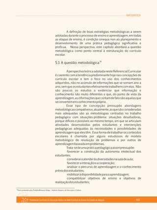 MATEMÁTICA
Referencial Curricular da Educação Básica da Rede Estadual de Ensino do Estado de Alagoas 103
A definição de boas estratégias metodológicas a serem
adotadas durante o processo de ensino e aprendizagem, em todas
as etapas de ensino, é condição sinequa non ao planejamento e
desenvolvimento de uma prática pedagógica significativa e
profícua. Nessa perspectiva, este capítulo abordará a questão
metodológica como ponto central à estruturação do currículo
escolar.
39
5.1 A questão metodológica
AperspectivateóricaadotadanesteReferencialCurricular
é coerente com a tendência predominante hoje nas concepções de
currículo escolar e tem o foco no uso dos conhecimentos
adquiridos, não no acúmulo de informações que se somam ano a
ano,semqueosestudantesefetivamentetrabalhemcomelas. Não
são poucos os estudos a evidenciar que informação e
conhecimento são muito diferentes e que, do ponto de vista da
aprendizagem,asinformaçõesquecontamdefatosãoaquelasque
seconvertememconhecimentopróprio.
Esse tipo de concepção pressupõe abordagens
metodológicascompatíveise,atualmente,asquesãoconsideradas
mais adequadas são as metodologias centradas no trabalho
pedagógico com situações­problema: situações desafiadoras,
porque difíceis e possíveis ao mesmo tempo, em que se articulam
atividades desenvolvidas pelos estudantes e intervenções
pedagógicas adequadas às necessidades e possibilidades de
aprendizagem que eles têm. Essa forma de trabalhar os conteúdos
escolares é chamada por alguns estudiosos de modelo
metodológico de resolução de problemas e por outros de
aprendizagembaseadaemproblemas.
Trata­sedeumapráticapedagógicaassimpressupõe:
·favorecer a construção da autonomia intelectual dos
estudantes;
·considerareatenderàsdiversidadesnasaladeaula;
·favorecerainteraçãoeacooperação;
·analisar o percurso de aprendizagem e o conhecimento
préviodosestudantes;
·mobilizaradisponibilidadeparaaaprendizagem;
·compatibilizar objetivos de ensino e objetivos de
realizaçãodosestudantes;
39
Texto produzido pela ProfaDraRosaura Soligo ­ Instituto Abaporu de Educação e Cultura
 