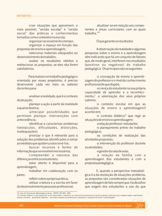 MATEMÁTICA
Referencial Curricular da Educação Básica da Rede Estadual de Ensino do Estado de Alagoas104
·criar situações que aproximem, o
mais possível, "versão escolar" e "versão
social" das práticas e conhecimentos
tomadoscomoconteúdosnaescola;
·organizarracionalmenteotempo;
·organizar o espaço em função das
propostasdeensinoeaprendizagem;
·selecionar materiais adequados ao
desenvolvimentodotrabalho;
·avaliar os resultados obtidos e
redirecionar as propostas, se eles não forem
satisfatórios.
Pararealizarumtrabalhopedagógico
orientado por esses propósitos, é preciso
desenvolver cada vez mais os saberes
docentespara:
·analisararealidade,queéocontexto
daatuação;
·planejar a ação a partir da realidade
àqualsedestina;
·antecipar possibilidades que
permitam planejar intervenções com
antecedência;
·identificar e caracterizar problemas
(obstáculos, dificuldades, distorções,
inadequações);
·priorizar o que é relevante para a
solução dos problemas identificados e tomar
asmedidasqueajudamasolucioná­los;
·buscar recursos e fontes de
informaçãoquesemostremnecessários;
·compreender a natureza das
diferençasentreosestudantes;
·estar aberto e disponível para a
aprendizagem;
·trabalhar em colaboração com os
pares;
·refletirsobreaprópriaprática;
·utilizar a leitura e a escrita em favor
dodesenvolvimentopessoaleprofissional;
·atualizar­se em relação aos compo­
nentes e áreas curriculares com as quais
40
trabalha."
Oquegaranteosresultados
Aobservaçãodarealidadeealgumas
pesquisas sobre o ensino e a aprendizagem
vêm indicando que há um conjunto de fatores
que, de modo geral, interferem nos resultados
(positivos ou negativos) do trabalho
pedagógico. Osprincipaissãoosseguintes:
·a concepção de ensino e aprendi­
zagemdoprofessoreoníveldeconhecimento
profissionaldequedispõe;
·acrençadoestudantenasuaprópria
capacidade de aprender e o reconheci­
mento/ a valorização dos seus próprios
saberes;
·o contexto escolar em que as
situações de ensino e aprendizagem3
acontecem;
41
·o contrato didático que rege as
situaçõesdeensinoeaprendizagem;
·arelaçãoprofessor­estudante;
·o planejamento prévio do trabalho
pedagógico;
·as condições de realização das
atividadespropostas;
·a intervenção do professor durante
asatividades;
·agestãodasaladeaula;
·a relação da família com a
aprendizagem dos estudantes e com a
propostapedagógica.
E, quando a perspectiva metodoló­
gica é a da resolução de situações­problema,
as propostas são consideradas situações de
aprendizagemdefatosempreque:hádesafios
que exigem dos estudantes o uso do que
40
In: Guia de Orientações Metodológicas Gerais ­ PROFA, SEF­MEC, 2001.
41
O 'contrato didático' é uma espécie de 'script' relacionado à natureza e ao modo de funcionamento da escola enquanto instituição que configura papéis, expectativas,
direitos e deveres – geralmente implícitos – que dizem respeito aos professores, estudantes e situações de ensino e aprendizagem.
 