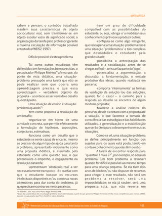 MATEMÁTICA
Referencial Curricular da Educação Básica da Rede Estadual de Ensino do Estado de Alagoas 105
sabem e pensam; o conteúdo trabalhado
mantém suas características de objeto
sociocultural real, sem transformar­se em
objeto escolar vazio de significado social; a
organização da tarefa pelo professor garante
a máxima circulação de informação possível
entretodos(WEISZ:1997).
Difícilepossível:éesteoproblema
Tal como outros estudiosos têm
defendido com formulações bem parecidas, o
42
pesquisador Philippe Meirieu afirma que, do
ponto de vista didático, uma situação­
problema pressupõe uma tarefa que não se
pode realizar sem que ocorra uma
aprendizagem precisa e que essa
aprendizagem – verdadeiro objetivo da
proposta – acontece ao ser vencido o desafio
queestáposto.
Uma situação de ensino é situação­
43
problemaquando :
·tem como proposta a resolução de
umdesafio;
·organiza­se em torno de uma
atividade concreta, que permite efetivamente
a formulação de hipóteses, suposições,
conjecturas,estimativas;
·funciona como um desafio que o
estudante se sente capaz de encarar, mesmo
se precisar de algum tipo de ajuda para tanto
o problema, apresentado inicialmente como
uma proposta didática, é assumido pelo
estudante como uma questão sua, o que
potencializa o empenho, o engajamento na
resoluçãodatarefa;
·apresentaum 'obstáculo real' a ser
necessariamentetransposto éoquefazcom
que o estudante busque os recursos
intelectuais disponíveis e/ou construa novas
alternativas para dar conta do problema, já
queprecisaencontrarosmeiosparaisso;
·tem um grau de dificuldade
compatível com as possibilidades do
estudante, ou seja, 'obriga­o' a mobilizar seus
conhecimentosprévioseaproduziroutros;
·configura­se como algo instigante,
quevaleapena:umasituação­problemanãoé
uma situação 'problemática' e tão complexa
que desmobiliza o estudante pela
grandiosidade;
·possibilita a antecipação dos
resultados e a socialização, antes de se
chegaraofinal– arriscarfazpartedo'jogo';
·potencializa a argumentação, a
discussão, a fundamentação, o embate
produtivo das ideias, quando realizada em
parceria;
·comporta 'internamente' as formas
de validação da solução (ou das soluções,
quando for o caso) – o caminho para a
resposta ao desafio se encontra de algum
modonaproposta;
·favorece a análise coletiva do
percurso, desde o contato com a proposta até
a solução, o que favorece a tomada de
consciência das estratégias e das habilidades
utilizadas, a generalização e a estabilização
queserãoúteisparaodesempenhoemoutras
situações.
Como se vê, uma situação­problema
se define principalmente em função dos
sujeitos para os quais está posta, tendo em
contaoconhecimentoqueelestêmounão.
A tarefa de encontrar resposta para
“quanto é 3 mais 2?”, por exemplo, só será um
problema (um bom problema a resolver)
quando for difícil e possível ao mesmo tempo
para uma criança pequena. Se ela tiver dois
anos de idade e/ou não dispuser de recursos
para chegar a esse resultado, não será um
p ro b l e m a a re s o l v e r , s e r á u m a
impossibilidade; se ela já souber, será uma
proposta tola, que não reverte em
42
In Aprender... Sim, mas como? Porto Alegre: Artmed, 1998
43
Essas dez características de uma situação­problema foram sistematizadas a partir do que apresenta Philippe Perrenoud em Dez novas competências para ensinar, (2000),
baseado no que propõe Jean Pierre Astolfi em vários trabalhos.
 