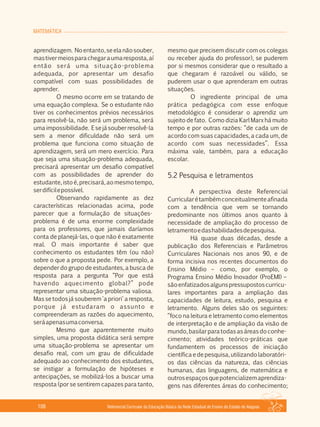 MATEMÁTICA
Referencial Curricular da Educação Básica da Rede Estadual de Ensino do Estado de Alagoas106
aprendizagem. Noentanto,seelanãosouber,
mastivermeiosparachegaraumaresposta,aí
então será uma situação­problema
adequada, por apresentar um desafio
compatível com suas possibilidades de
aprender.
O mesmo ocorre em se tratando de
uma equação complexa. Se o estudante não
tiver os conhecimentos prévios necessários
para resolvê­la, não será um problema, será
umaimpossibilidade. Esejásouberresolvê­la
sem a menor dificuldade não será um
problema que funciona como situação de
aprendizagem, será um mero exercício. Para
que seja uma situação­problema adequada,
precisará apresentar um desafio compatível
com as possibilidades de aprender do
estudante, isto é,precisará,aomesmo tempo,
serdifícilepossível.
Observando rapidamente as dez
características relacionadas acima, pode
parecer que a formulação de situações­
problema é de uma enorme complexidade
para os professores, que jamais daríamos
conta de planejá­las, o que não é exatamente
real. O mais importante é saber que
conhecimento os estudantes têm (ou não)
sobre o que a proposta pede. Por exemplo, a
depender do grupo de estudantes, a busca de
resposta para a pergunta “Por que está
havendo aquecimento global?” pode
representar uma situação­problema valiosa.
Mas se todos já souberem 'a priori' a resposta,
porque já estudaram o assunto e
compreenderam as razões do aquecimento,
seráapenasumaconversa.
Mesmo que aparentemente muito
simples, uma proposta didática será sempre
uma situação­problema se apresentar um
desafio real, com um grau de dificuldade
adequado ao conhecimento dos estudantes,
se instigar a formulação de hipóteses e
antecipações, se mobilizá­los a buscar uma
resposta (por se sentirem capazes para tanto,
mesmo que precisem discutir com os colegas
ou receber ajuda do professor), se puderem
por si mesmos considerar que o resultado a
que chegaram é razoável ou válido, se
puderem usar o que aprenderam em outras
situações.
O ingrediente principal de uma
prática pedagógica com esse enfoque
metodológico é considerar o aprendiz um
sujeito de fato. Como dizia Karl Marx há muito
tempo e por outras razões: “de cada um de
acordo com suas capacidades, a cada um, de
acordo com suas necessidades”. Essa
máxima vale, também, para a educação
escolar.
5.2 Pesquisa e letramentos
A perspectiva deste Referencial
Curricularétambémconceitualmenteafinada
com a tendência que vem se tornando
predominante nos últimos anos quanto à
necessidade de ampliação do processo de
letramentoedashabilidadesdepesquisa.
Há quase duas décadas, desde a
publicação dos Referenciais e Parâmetros
Curriculares Nacionais nos anos 90, e de
forma incisiva nos recentes documentos do
Ensino Médio – como, por exemplo, o
Programa Ensino Médio Inovador (ProEMI) –
sãoenfatizadosalgunspressupostoscurricu­
lares importantes para a ampliação das
capacidades de leitura, estudo, pesquisa e
letramento. Alguns deles são os seguintes:
“foco na leitura e letramento como elementos
de interpretação e de ampliação da visão de
mundo,basilarparatodasasáreasdoconhe­
cimento; atividades teórico­práticas que
fundamentem os processos de iniciação
científicaedepesquisa,utilizandolaboratóri­
os das ciências da natureza, das ciências
humanas, das linguagens, de matemática e
outrosespaçosquepotencializemaprendiza­
gens nas diferentes áreas do conhecimento;
 