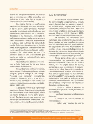 MATEMÁTICA
Referencial Curricular da Educação Básica da Rede Estadual de Ensino do Estado de Alagoas108
Através da pesquisa estudantes observarão
que as ciências não estão acabadas, são
dinâmicas e que cada época histórica e
culturalproduziuconhecimento.
Da mesma forma, os professores
precisamtambémredescobriroencantamen­
to de sua prática como professor. Valorizar
sua ação profissional, entendendo que um
envolvimento mais estreito com a comunida­
de escolar se faz necessário. A inserção do
professornocontextoescolarnãoseresumeà
tarefa de transmitir conteúdos, mas conhecer
e participar das vivências da comunidade
escolar. Éelequemvivenciaeobserva,demais
perto, as situações que cada estudante tem
como experiência. Portanto, é aquele proble­
matizador do conhecimento escolar. É o
promotor direto de um conhecimento que
precisa ser cada vez mais significativo para
aquelequeaprende.
Quando falamos de Ensino recorre­
mos a Paulo Freire, que diz de uma busca
incessantenoatodeensinar:
Enquantoensinocontinuobuscando,
reprocurando. Ensino porque busco, porque
indaguei, porque indago e me indago.
Pesquiso para constatar, constatando,
intervenho, intervindo educo e me educo.
Pesquiso para conhecer o que ainda não
conheçoecomunicarouanunciaranovidade.
(FREIRE,1996,p.32)
A pesquisa permite que o professor
redescubra formas de promover uma ciência
encantadora,umconhecimentosignificativoe
ao mesmo tempo, se renova como profis­
sional. Também permite que construa um
ensino que os estudantes aprendam e con­
frontemcomasvivênciasdesuacomunidade.
45
5.2.2 Letramentos
Na sociedade atual a escrita é meio
de comunicação preponderante, circula
atravésdosmaisdiversossuportesepropósi­
tos comunicativos, exigindo que todos os
cidadãos façam uso situado dela. A este uso
situado das funções da escrita, para alguns
autores (Soares, 2010; Kleiman, 2008;
Mortatti,2004),dá­seonomedeletramento.
O conceito de letramento aqui
explicitado está diretamente relacionado à
língua escrita e seu lugar, suas funções e seus
usosnassociedadesletradas,istoé,socieda­
des organizadas em torno de um sistema de
escrita e em que esta, sobretudo por meio do
texto escrito e impresso, assume importância
centralnavidadaspessoaseemsuasrelações
comosoutrosecomomundoemquevivem.
Nessa perspectiva, cabe à escola
instrumentalizar os estudantes para que
tenham condições de fazer, cada vez maior e
melhor, uso da função social da escrita,
atendendo as suas necessidades de comuni­
cação dentro e fora da escola, tornando­se,
consequentemente, sujeitos mais letrados.
Para formar sujeitos cada vez mais letrados
46
Maria Vilma(2013) afirma que faz­se neces­
sário realizar uma prática pedagógica que
invista no desenvolvimento de capacidades
relacionadas à compreensão e à valorização
daculturaescrita,quesão:
­ conhecer, utilizar e valorizar os
modosdeproduçãoedecirculaçãodaescrita
nasociedade;
­ conhecer os usos e funções sociais
daescrita;
­ conhecer os usos da escrita na
culturaescolar:
­ saber usar objetos de escrita
45
Texto produzido pela profa. Maria Vilma da silva ­licenciada em Pedagogia, especialista em Formação de professores da Educação Básica e Mestra em Educação e
Linguagem – técnica pedagógica e Gerente da Organização do currículo escolar – GEORC/SEE­AL.
46
In . Revista Eletrônica da educação de Alagoas – REDUC – ler artigoA organização de uma prática pedagógica de alfabetização sociointeracionista.
 