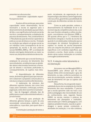 MATEMÁTICA
Referencial Curricular da Educação Básica da Rede Estadual de Ensino do Estado de Alagoas 109
presentesnaculturaescolar;
­ desenvolver capacidades especí­
ficasparaescrever.
A autora afirma ainda que, para estas
capacidades serem desenvolvidas, faz­se
necessário a escola se organizar para o
desenvolvimentodeatividadesquepermitam,
de fato, o uso significativo da função social da
escrita e, consequentemente, a ampliação do
processo de letramento. Pois, se letramento é
o“Resultadodaaçãodeensinareaprenderas
práticas sociais de leitura e escrita. O estado
ou condição que adquire um grupo social ou
um indivíduo como consequência de ter­se
apropriado da escrita e de suas práticas
sociais (SOARES, 2009, p. 39)”, a condição de
letrado está ligada diretamente ao maior ou
menoruso,daspráticasdeleituraedeescrita.
Objetivando que a escola favoreça a
ampliação do processo de letramento dos
seus estudantes, acreditamos que as ativida­
des abaixo relacionadas favorecem a forma­
ção de leitores e escritores proficientes e,
consequentemente, de sujeitos mais letra­
dos:
·A disponibilização de diferentes
textos,dediversosgênerosparaquemanuse­
iem e observem o propósito comunicativo e a
estruturacomposicionaldosreferidostextos;
·A exploração da estrutura dos
diferentes suportes textuais, tais como: livro
(capa, autor, ilustrador, contracapa, sumário,
paginação, estilo do(s) autor(es) e ilustrador­
(es) ­ tipo de linguagem utilizada, tipo de
públicoparaoqualaobraestádestinadaetc.),
jornalerevista;
·A orientação para produção de
diferentes gêneros textuais a partir de uma
necessidade comunicativa, definindo, com
antecedência, o que dizer, para quem dizer e
comodizer;
·A orientação à produção de textos a
partir, inicialmente, da organização de um
esquemalógicodasideiasaseremregistradas
e de rascunhos, garantindo a possibilidade de
construção de diferentes versões do mesmo
texto.
Como se pode perceber, embora o
desenvolvimento da habilidade de ler e de
escreversejadacompetênciadaescola,ouso
das suas funções extrapola a esfera escolar,
assim, concordamos com Kleiman (2008, p.
20) quando afirma que o “[...] fenômeno do
letramento extrapola o mundo da escrita tal
qual ele é concebido pelas instituições que se
encarregam de introduzir formalmente os
sujeitos no mundo da escrita”;letramento
seria um conjunto de práticas com objetivos
específicos e em contextos específicos, que
envolvem a escrita. Assim sendo, a escola,
dentre várias outras instituições se constitui
comoagênciadeletramento.
5.2.3 A relação entre letramento e
escolarização
Ancoramo­nos em Masagão(2001) e
Soares(2004), para afirmar que há uma
relação direta entre escolarização e grau de
letramento, ou seja, conforme aumentam os
anos de escolarização, aumenta, também, o
nível de letramento em que os sujeitos são
classificados.
Dessa forma, há uma grande respon­
sabilidade da escola na ampliação do nível de
letramento dos seus estudantes. É preciso
que a escola aproxime cada vez mais a sua
prática pedagógica das necessidades de uso
do conhecimento, pois, segundo Soares
(2004), na escola, eventos e práticas de
letramento são planejados e instituídos,
selecionados por critérios pedagógicos, com
objetivos predeterminados, visando à apren­
dizagem e quase sempre conduzindo a
atividades de avaliação, e na vida cotidiana,
 
