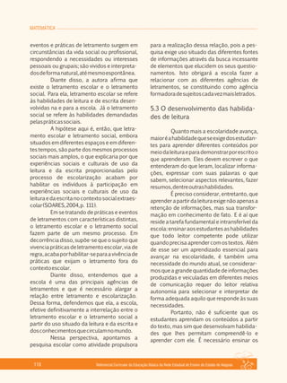 MATEMÁTICA
Referencial Curricular da Educação Básica da Rede Estadual de Ensino do Estado de Alagoas110
eventos e práticas de letramento surgem em
circunstâncias da vida social ou profissional,
respondendo a necessidades ou interesses
pessoais ou grupais; são vividos e interpreta­
dosdeformanatural,atémesmoespontânea.
Diante disso, a autora afirma que
existe o letramento escolar e o letramento
social. Para ela, letramento escolar se refere
às habilidades de leitura e de escrita desen­
volvidas na e para a escola. Já o letramento
social se refere às habilidades demandadas
pelaspráticassociais.
A hipótese aqui é, então, que letra­
mento escolar e letramento social, embora
situados em diferentes espaços e em diferen­
tes tempos, são parte dos mesmos processos
sociais mais amplos, o que explicaria por que
experiências sociais e culturais de uso da
leitura e da escrita proporcionadas pelo
processo de escolarização acabam por
habilitar os indivíduos à participação em
experiências sociais e culturais de uso da
leituraedaescritanocontextosocialextraes­
colar(SOARES,2004,p. 111).
Em se tratando de práticas e eventos
de letramentos com características distintas,
o letramento escolar e o letramento social
fazem parte de um mesmo processo. Em
decorrência disso, supõe­se que o sujeito que
vivenciapráticasdeletramentoescolar,viade
regra,acabaporhabilitar­separaavivênciade
práticas que exijam o letramento fora do
contextoescolar.
Diante disso, entendemos que a
escola é uma das principais agências de
letramentos e que é necessário alargar a
relação entre letramento e escolarização.
Dessa forma, defendemos que ela, a escola,
efetive definitivamente a interrelação entre o
letramento escolar e o letramento social a
partir do uso situado da leitura e da escrita e
dosconhecimentosquecirculamnomundo.
Nessa perspectiva, apontamos a
pesquisa escolar como atividade propulsora
para a realização dessa relação, pois a pes­
quisa exige uso situado das diferentes fontes
de informações através da busca incessante
de elementos que elucidem os seus questio­
namentos. Isto obrigará a escola fazer a
relacionar com as diferentes agências de
letramentos, se constituindo como agência
formadoradesujeitoscadavezmaisletrados.
5.3 O desenvolvimento das habilida­
des de leitura
Quanto mais a escolaridade avança,
maioréahabilidadequeseexigedosestudan­
tes para aprender diferentes conteúdos por
meiodaleituraeparademonstrarporescritoo
que aprenderam. Eles devem escrever o que
entenderam do que leram, localizar informa­
ções, expressar com suas palavras o que
sabem, selecionar aspectos relevantes, fazer
resumos,dentreoutrashabilidades.
É preciso considerar, entretanto, que
aprenderapartirdaleituraexigenãoapenasa
retenção de informações, mas sua transfor­
mação em conhecimento de fato. E é aí que
reside a tarefa fundamental e intransferível da
escola:ensinaraosestudantesashabilidades
que todo leitor competente pode utilizar
quando precisa aprender com os textos. Além
de esse ser um aprendizado essencial para
avançar na escolaridade, é também uma
necessidade do mundo atual, se considerar­
mos que a grande quantidade de informações
produzidas e veiculadas em diferentes meios
de comunicação requer do leitor relativa
autonomia para selecionar e interpretar de
forma adequada aquilo que responde às suas
necessidades.
Portanto, não é suficiente que os
estudantes aprendam os conteúdos a partir
do texto, mas sim que desenvolvam habilida­
des que lhes permitam compreendê­lo e
aprender com ele. É necessário ensinar os
 